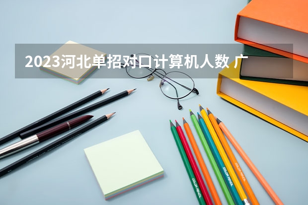 2023河北单招对口计算机人数 广西2023年对口报名人数