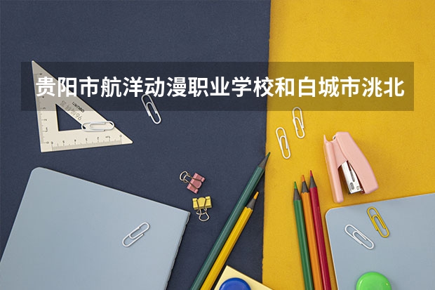 贵阳市航洋动漫职业学校和白城市洮北区农业职业技术学校哪个好 对比