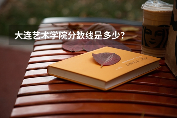 大连艺术学院分数线是多少？