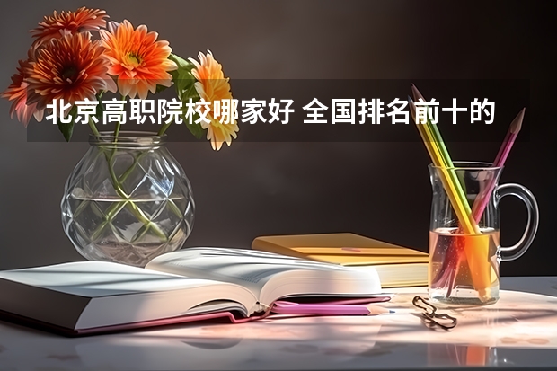 北京高职院校哪家好 全国排名前十的高职院校