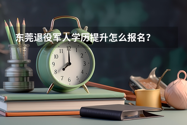 东莞退役军人学历提升怎么报名?