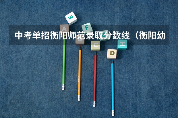 中考单招衡阳师范录取分数线(衡阳幼儿师范高等专科学校单招录取是不是看主科)