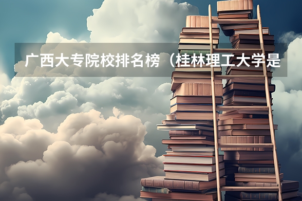 广西大专院校排名榜(桂林理工大学是不是公办学校?)