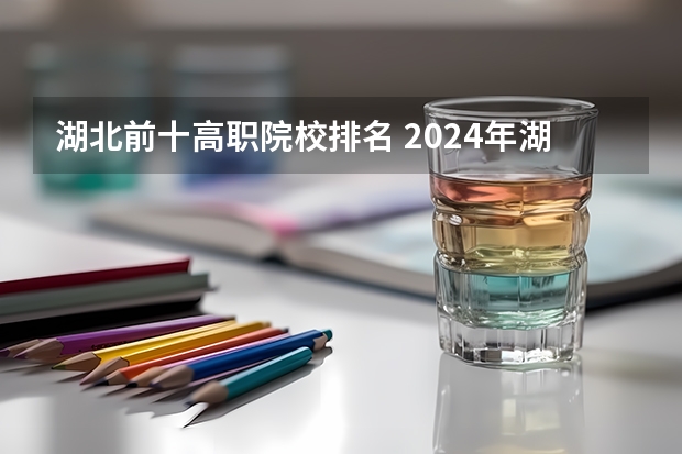 湖北前十高职院校排名 2024年湖北省高职院校排名,武汉职业技术学院第一,湖北职业技术学院第三