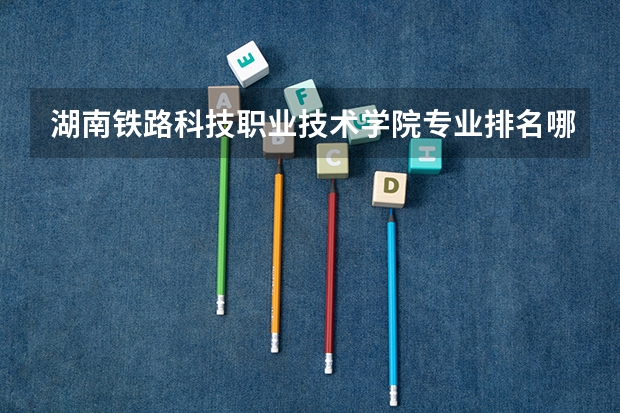 湖南铁路科技职业技术学院专业排名哪个专业好满意度Top10