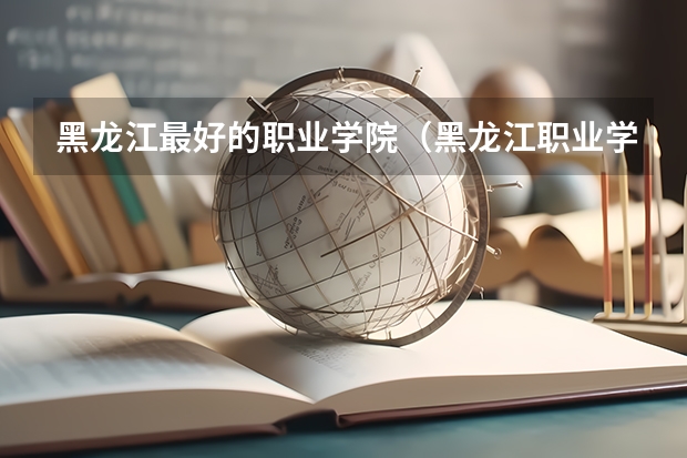 黑龙江最好的职业学院（黑龙江职业学院第一，2024黑龙江省高职院校排名，黑龙江农业工程职业学院第四）